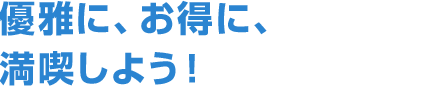 優雅に、お得に、満喫しよう！