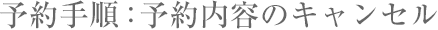 予約手順：予約内容のキャンセル