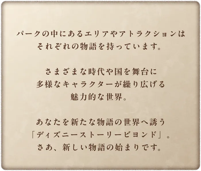 パークの中にあるエリアやアトラクションはそれぞれの物語を持っています。さまざまな時代や国を舞台に多様なキャラクターが繰り広げる魅力的な世界。あなたを新たな物語の世界へ誘う「ディズニーストーリービヨンド」。さあ、新しい物語の始まりです。