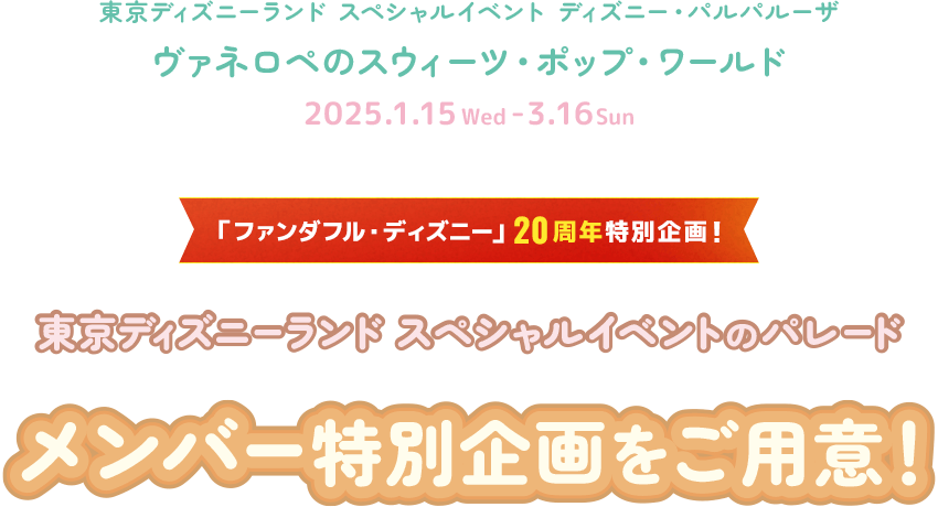 スペシャルイベント ディズニー・パルパルーザ
ヴァネロペのスウィーツ・ポップ・ワールド
2025.1.15Wed - 3.16Sun
ファンダフル・ディズニー20周年特別企画　東京ディズニーランド スペシャルイベントのパレード メンバー特別企画をご用意！