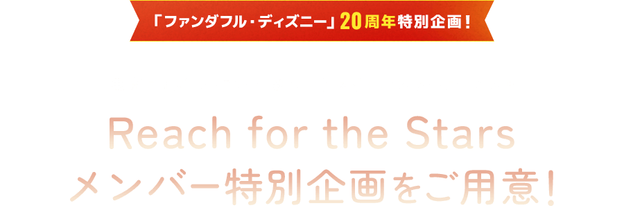 「ファンダフル・ディズニー」20周年特別企画！
							新ナイトタイムエンターテイメントReach for the Stars メンバー特別企画 をご用意！