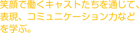 笑顔で働くキャストたちを通じて、
          表現、コミュニケーション力などを学ぶ。