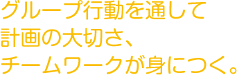 グループ行動を通して
          計画の大切さ、チームワークが身につく。