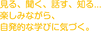 見る、聞く、話す、知る…
          楽しみながら、自発的な学びに気づく。