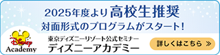 2025年度より高校生推奨 対面形式のプログラムがスタート！
            東京ディズニーリゾート公式セミナー ディズニーアカデミー
			詳しくはこちら ＞