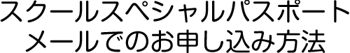 スクールスペシャルパスポート
メールでのお申し込み方法
