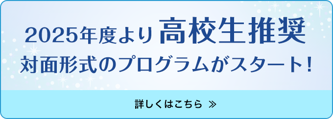 2025年度より高校生推奨
            対面形式のプログラムがスタート！
            詳しくはこちら ＞