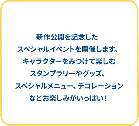 新作公開を記念したスペシャルイベントを開催します。キャラクターをみつけて楽しむスタンプラリーやグッズ、スペシャルメニュー、デコレーションなどお楽しみがいっぱい！