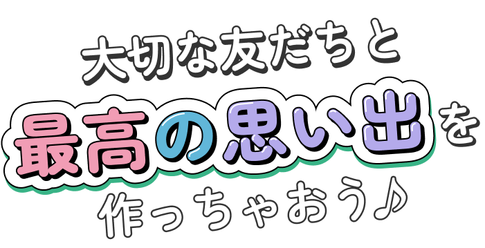 大切な友だちと最高の思い出を作っちゃおう♪