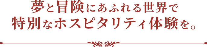 夢と冒険にあふれる世界で特別なホスピタリティ体験を。