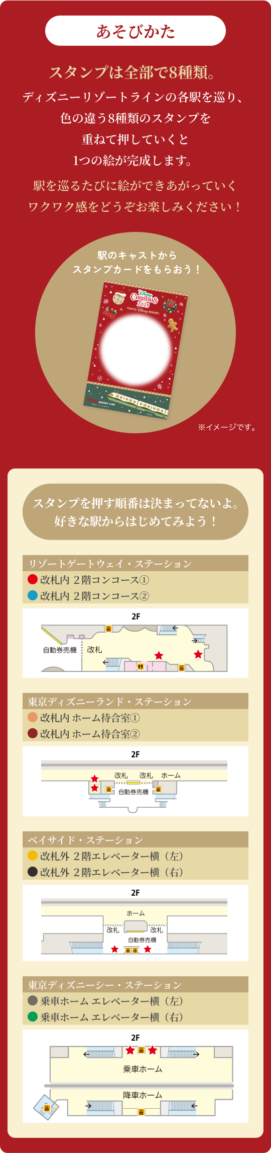 あそびかた スタンプは全部で8種類。ディズニーリゾートラインの各駅を巡り、色の違う8種類のスタンプを重ねて押していくと1つの絵が完成します。駅を巡るたびに絵ができあがっていくワクワク感をどうぞお楽しみください!駅のキャストからスタンプカードをもらおう!スタンプを押す順番は決まってないよ。好きな駅からはじめてみよう!
