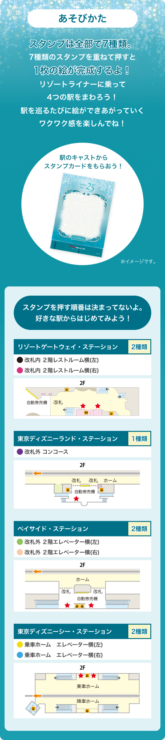 あそびかた スタンプは全部で8種類。ディズニーリゾートラインの各駅を巡り、色の違う8種類のスタンプを重ねて押していくと1つの絵が完成します。駅を巡るたびに絵ができあがっていくワクワク感をどうぞお楽しみください!駅のキャストからスタンプカードをもらおう!スタンプを押す順番は決まってないよ。好きな駅からはじめてみよう!