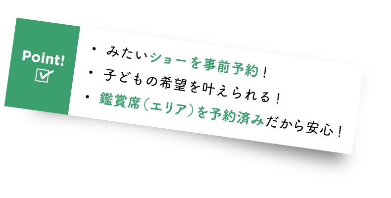 Point! ・みたいショーを事前予約! ・子どもの希望を叶えられる! ・鑑賞席(エリア)を予約済みだから安心!