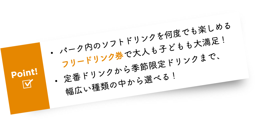 Point! ・パーク内のソフトドリンクを何度でも楽しめるフリードリンク券で大人も子どもも大満足! ・定番ドリンクから季節限定ドリンクまで、幅広い種類の中から選べる!