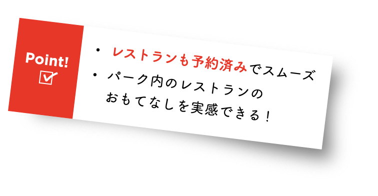 Point! ・レストランも予約済みでスムーズ ・パーク内のレストランのおもてなしを実感できる!