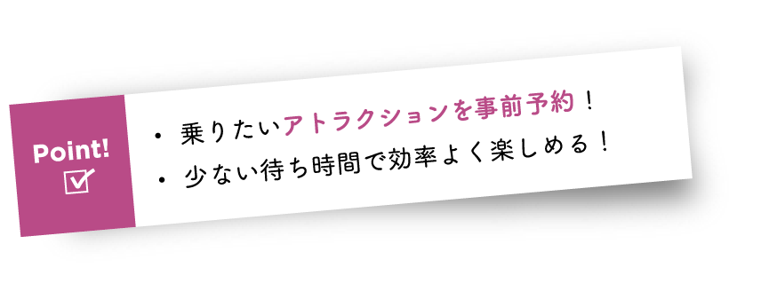 Point! ・乗りたいアトラクションを事前予約! ・少ない待ち時間で効率よく楽しめる!