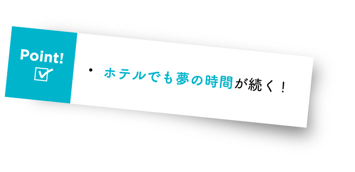 Point! ・ホテルでも夢の時間が続く!