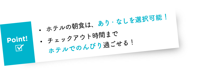 Point! ・ホテルの朝食は、あり・なしを選択可能! ・チェックアウト時間までホテルでのんびり過ごせる!