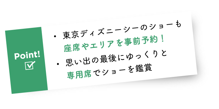 Point! ・東京ディズニーシーのショーも座席やエリアを事前予約! ・思い出の最後にゆっくりと専用席でショーを鑑賞