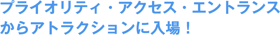 プライオリティ・アクセス・エントランスからアトラクションに入場!