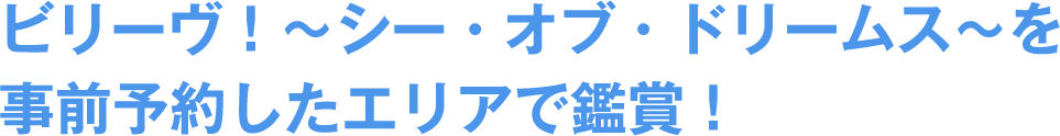 ビリーヴ!〜シー・オブ・ドリームス〜を事前予約したエリアで鑑賞!