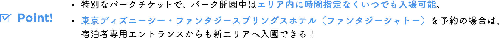 Point! ・特別なパスポートで、パーク開園中はエリア内に時間指定なくいつでも入場可能。 ・東京ディズニーシー・ファンタジースプリングスホテル(ファンタジーシャトー)を予約の場合は、宿泊者専用エントランスからも新エリアへ入園できる!
