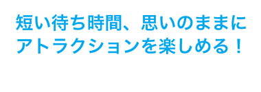 短い待ち時間、思いのままにアトラクションを楽しめる！