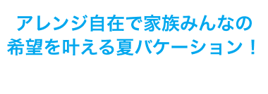 アレンジ自在で家族みんなの希望を叶える夏バケーション！