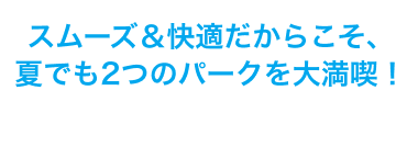 スムーズ＆快適だからこそ、夏でも2つのパークを大満喫！