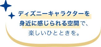 ディズニーキャラクターを身近に感じられる空間で、楽しいひとときを。