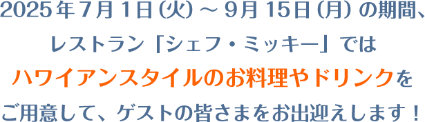 2025年7月1日（火）～9月15日（月）の期間、レストラン「シェフ・ミッキー」ではハワイアンスタイルのお料理やドリンクをご用意して、ゲストの皆さまをお出迎えします！