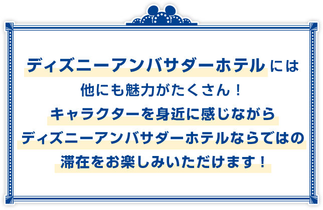 ディズニーアンバサダーホテルには他にも魅力がたくさん！キャラクターを身近に感じながらディズニーアンバサダーホテルならではの滞在をお楽しみいただけます。