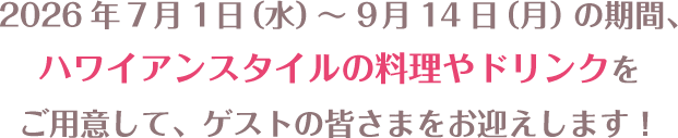 2026年7月1日（水）～9月14日（月）の期間、ハワイアンスタイルの料理やドリンクをご用意して、ゲストの皆さまをお迎えします！