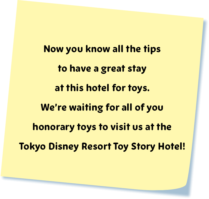 Now you know all the tips to have a great stay at this hotel for toys. We're waiting for all of you honorary toys to visit us at the Tokyo Disney Resort Toy Story Hotel!