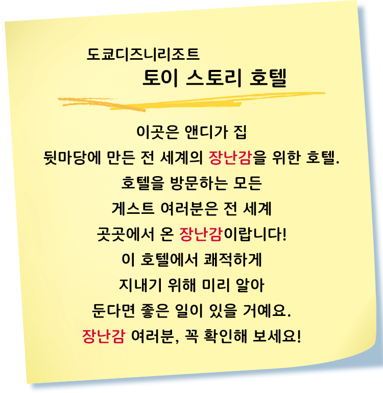 도쿄디즈니리조트 토이 스토리 호텔
이곳은 앤디가 집 뒷마당에 만든 전 세계의 장난감을 위한 호텔.
호텔을 방문하는 모든 게스트 여러분은 전 세계 곳곳에서 온 장난감이랍니다!
이 호텔에서 쾌적하게 지내기 위해 미리 알아 둔다면 좋은 일이 있을 거예요.
장난감 여러분, 꼭 확인해 보세요!