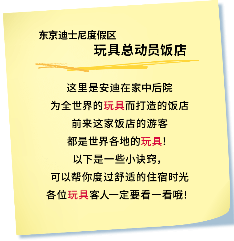 东京迪士尼度假区玩具总动员饭店
这里是安迪在家中后院
为全世界的玩具而打造的饭店
前来这家饭店的游客
都是世界各地的玩具！
以下是一些小诀窍，
可以帮你度过舒适的住宿时光
各位玩具客人一定要看一看哦！