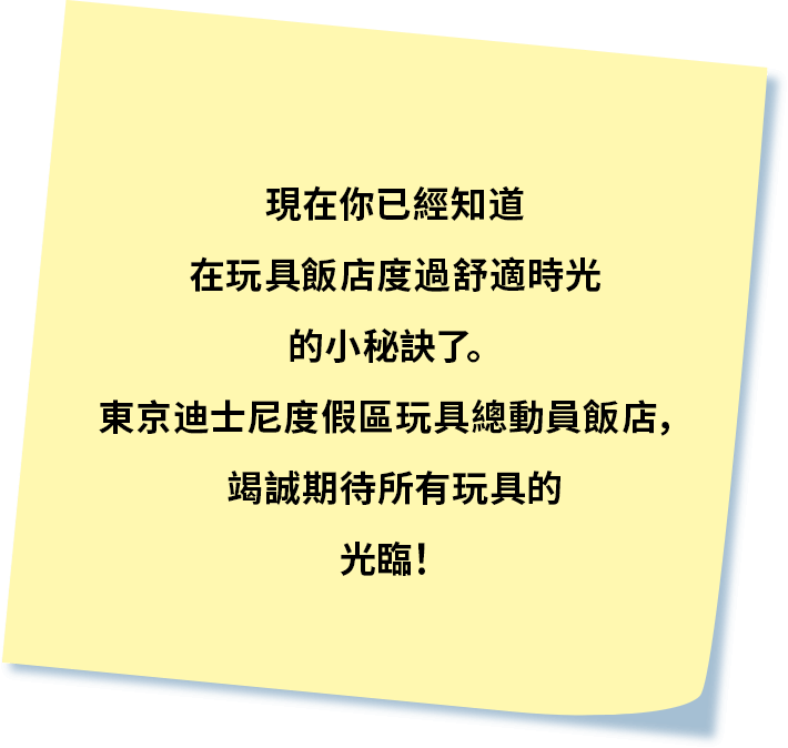 現在你已經知道在玩具飯店度過舒適時光的小秘訣了。
           東京迪士尼度假區玩具總動員飯店，竭誠期待所有玩具的光臨！