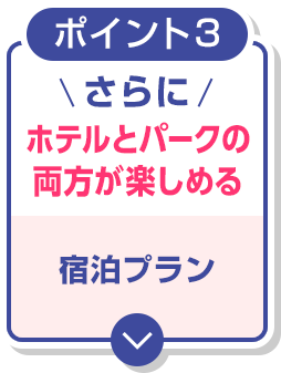 ポイント３　さらに ホテルとパークの両方が楽しめる 宿泊プラン