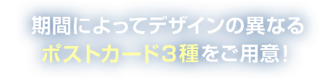 期間によってデザインの異なるポストカード３種をご用意！