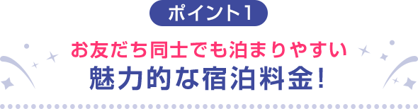 ポイント1 お友だち同士でも泊まりやすい魅力的な宿泊料金！