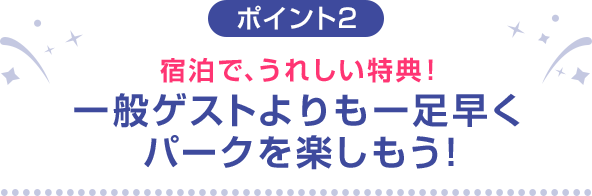 ポイント2 宿泊で、うれしい特典！一般ゲストよりも一足早くパークを楽しもう！