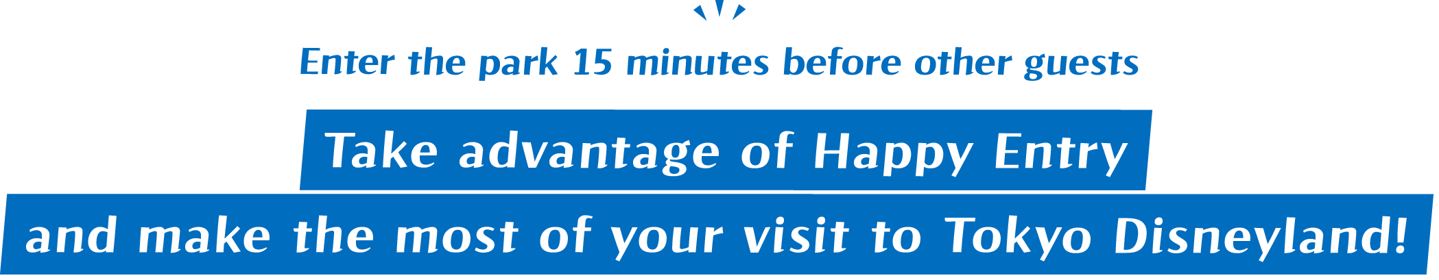 Enter the park 15 minutes before other guests / Take advantage of Happy Entry and make the most of your visit to Tokyo Disneyland!