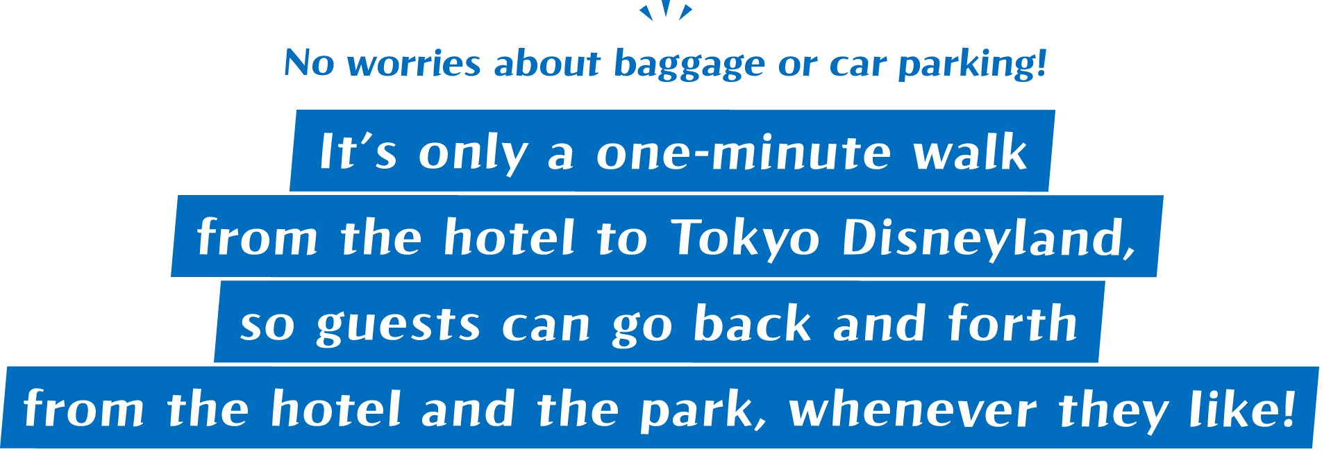 No worries about baggage or car parking! It’s only a one-minute walk from the hotel to Tokyo Disneyland, so guests can go back and forth from the hotel and the park, whenever they like!