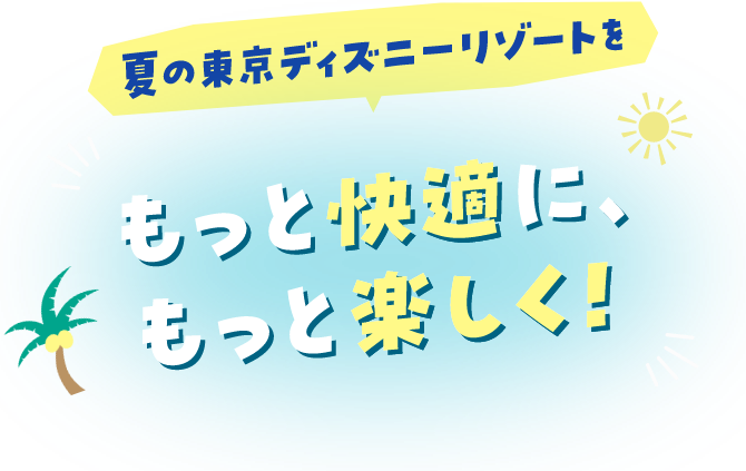夏の東京ディズニーリゾートをもっと快適に、もっと楽しく！