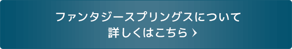 ファンタジースプリングスについて 詳しくはこちら