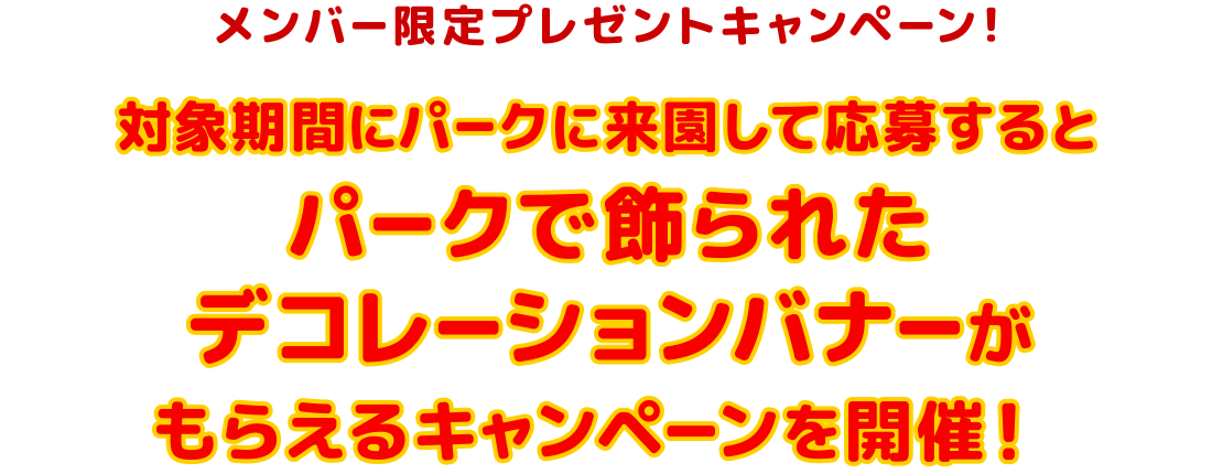メンバー限定プレゼントキャンペーン！
対象期間にパークに来園して応募するとパークで飾られたデコレーションバナーがもらえるキャンペーンを開催！ 