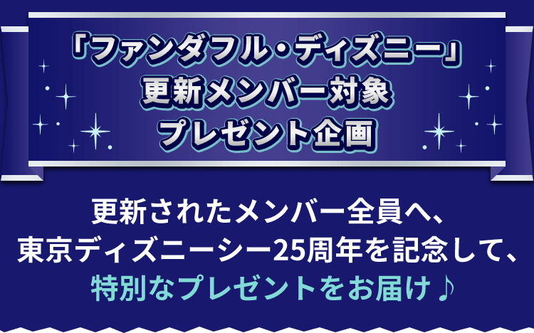 「ファンダフル・ディズニー」更新メンバー対象プレゼント企画 更新されたメンバー全員へ、東京ディズニーシー25周年を記念して、特別なプレゼントをお届け!