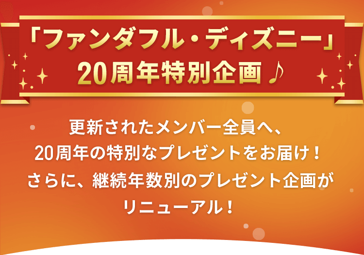 「ファンダフル・ディズニー」20周年特別企画♪
					更新されたメンバー全員へ、20周年の特別なプレゼントをお届け！さらに、継続年数別のプレゼント企画がリニューアル！