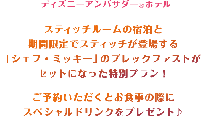 ディズニーアンバサダーⓇホテル
スティッチルームの宿泊と期間限定でスティッチが登場する「シェフ・ミッキー」のブレックファストがセットになった特別プラン！ご予約いただくとお食事の際にスペシャルドリンクをプレゼント♪