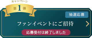 キャンペーン　第1弾 [抽選応募]
		ファンイベントにご招待 応募受付は終了しました